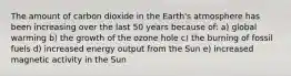 The amount of carbon dioxide in the Earth's atmosphere has been increasing over the last 50 years because of: a) global warming b) the growth of the ozone hole c) the burning of fossil fuels d) increased energy output from the Sun e) increased magnetic activity in the Sun