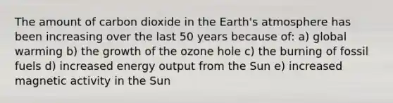 The amount of carbon dioxide in the Earth's atmosphere has been increasing over the last 50 years because of: a) global warming b) the growth of the ozone hole c) the burning of fossil fuels d) increased energy output from the Sun e) increased magnetic activity in the Sun