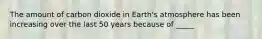 The amount of carbon dioxide in Earth's atmosphere has been increasing over the last 50 years because of _____