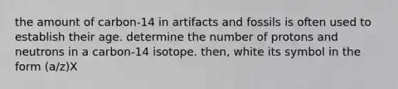 the amount of carbon-14 in artifacts and fossils is often used to establish their age. determine the number of protons and neutrons in a carbon-14 isotope. then, white its symbol in the form (a/z)X