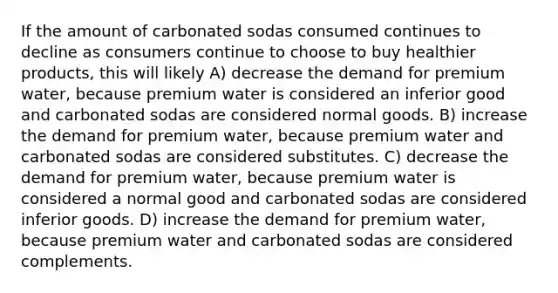 If the amount of carbonated sodas consumed continues to decline as consumers continue to choose to buy healthier products, this will likely A) decrease the demand for premium water, because premium water is considered an inferior good and carbonated sodas are considered normal goods. B) increase the demand for premium water, because premium water and carbonated sodas are considered substitutes. C) decrease the demand for premium water, because premium water is considered a normal good and carbonated sodas are considered inferior goods. D) increase the demand for premium water, because premium water and carbonated sodas are considered complements.