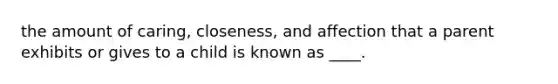 the amount of caring, closeness, and affection that a parent exhibits or gives to a child is known as ____.