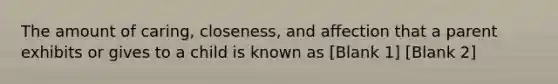 The amount of caring, closeness, and affection that a parent exhibits or gives to a child is known as [Blank 1] [Blank 2]