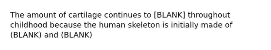 The amount of cartilage continues to [BLANK] throughout childhood because the human skeleton is initially made of (BLANK) and (BLANK)