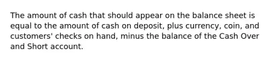 The amount of cash that should appear on the balance sheet is equal to the amount of cash on deposit, plus currency, coin, and customers' checks on hand, minus the balance of the Cash Over and Short account.