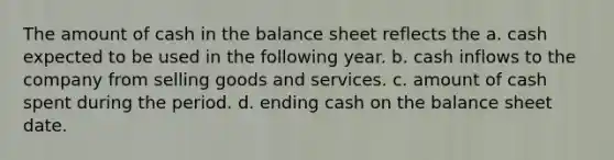 The amount of cash in the balance sheet reflects the a. cash expected to be used in the following year. b. cash inflows to the company from selling goods and services. c. amount of cash spent during the period. d. ending cash on the balance sheet date.