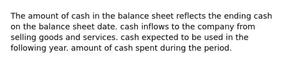 The amount of cash in the balance sheet reflects the ending cash on the balance sheet date. cash inflows to the company from selling goods and services. cash expected to be used in the following year. amount of cash spent during the period.