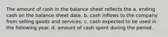 The amount of cash in the balance sheet reflects the a. ending cash on the balance sheet date. b. cash inflows to the company from selling goods and services. c. cash expected to be used in the following year. d. amount of cash spent during the period.