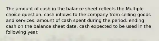 The amount of cash in the balance sheet reflects the Multiple choice question. cash inflows to the company from selling goods and services. amount of cash spent during the period. ending cash on the balance sheet date. cash expected to be used in the following year.