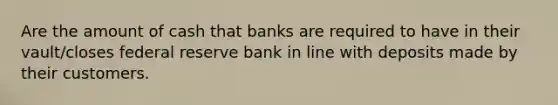 Are the amount of cash that banks are required to have in their vault/closes federal reserve bank in line with deposits made by their customers.