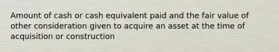 Amount of cash or cash equivalent paid and the fair value of other consideration given to acquire an asset at the time of acquisition or construction