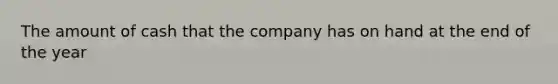 The amount of cash that the company has on hand at the end of the year