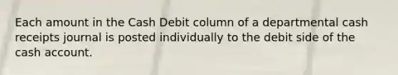 Each amount in the Cash Debit column of a departmental cash receipts journal is posted individually to the debit side of the cash account.