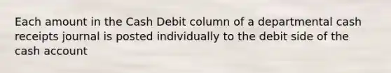 Each amount in the Cash Debit column of a departmental cash receipts journal is posted individually to the debit side of the cash account