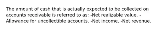 The amount of cash that is actually expected to be collected on accounts receivable is referred to as: -Net realizable value. -Allowance for uncollectible accounts. -Net income. -Net revenue.