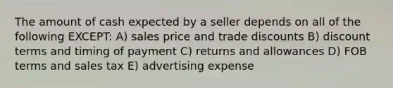 The amount of cash expected by a seller depends on all of the following EXCEPT: A) sales price and trade discounts B) discount terms and timing of payment C) returns and allowances D) FOB terms and sales tax E) advertising expense