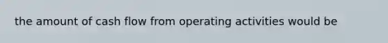 the amount of cash flow from operating activities would be