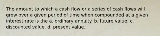 The amount to which a cash flow or a series of cash flows will grow over a given period of time when compounded at a given interest rate is the a. ordinary annuity. b. future value. c. discounted value. d. present value.