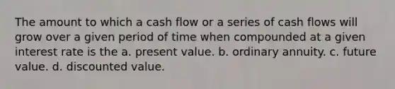 The amount to which a cash flow or a series of cash flows will grow over a given period of time when compounded at a given interest rate is the a. present value. b. ordinary annuity. c. future value. d. discounted value.