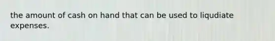 the amount of cash on hand that can be used to liqudiate expenses.