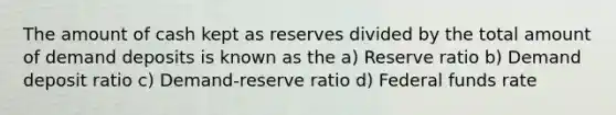 The amount of cash kept as reserves divided by the total amount of demand deposits is known as the a) Reserve ratio b) Demand deposit ratio c) Demand-reserve ratio d) Federal funds rate