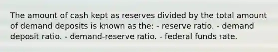 The amount of cash kept as reserves divided by the total amount of demand deposits is known as the: - reserve ratio. - demand deposit ratio. - demand-reserve ratio. - federal funds rate.