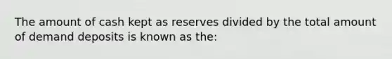 The amount of cash kept as reserves divided by the total amount of demand deposits is known as the: