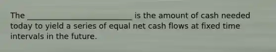 The ___________________________ is the amount of cash needed today to yield a series of equal net cash flows at fixed time intervals in the future.