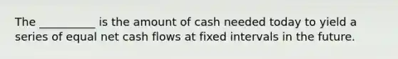 The __________ is the amount of cash needed today to yield a series of equal net cash flows at fixed intervals in the future.