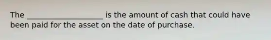 The ____________________ is the amount of cash that could have been paid for the asset on the date of purchase.