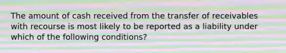 The amount of cash received from the transfer of receivables with recourse is most likely to be reported as a liability under which of the following conditions?