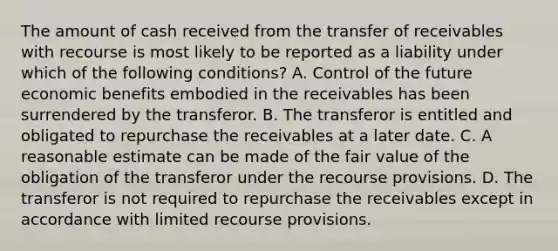 The amount of cash received from the transfer of receivables with recourse is most likely to be reported as a liability under which of the following conditions? A. Control of the future economic benefits embodied in the receivables has been surrendered by the transferor. B. The transferor is entitled and obligated to repurchase the receivables at a later date. C. A reasonable estimate can be made of the fair value of the obligation of the transferor under the recourse provisions. D. The transferor is not required to repurchase the receivables except in accordance with limited recourse provisions.