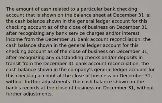 The amount of cash related to a particular bank checking account that is shown on the balance sheet at December 31 is: the cash balance shown in <a href='https://www.questionai.com/knowledge/kdxbifuCZE-the-general-ledger' class='anchor-knowledge'>the general ledger</a> account for this checking account as of the close of business on December 31, after recognizing any bank service charges and/or interest income from the December 31 bank account reconciliation. the cash balance shown in the general ledger account for this checking account as of the close of business on December 31, after recognizing any outstanding checks and/or deposits in transit from the December 31 bank account reconciliation. the cash balance shown in the company's general ledger account for this checking account at the close of business on December 31, without further adjustments. the cash balance shown on the bank's records at the close of business on December 31, without further adjustments.