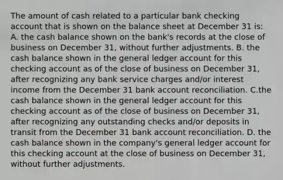 The amount of cash related to a particular bank checking account that is shown on the balance sheet at December 31 is: A. the cash balance shown on the bank's records at the close of business on December 31, without further adjustments. B. the cash balance shown in the general ledger account for this checking account as of the close of business on December 31, after recognizing any bank service charges and/or interest income from the December 31 bank account reconciliation. C.the cash balance shown in the general ledger account for this checking account as of the close of business on December 31, after recognizing any outstanding checks and/or deposits in transit from the December 31 bank account reconciliation. D. the cash balance shown in the company's general ledger account for this checking account at the close of business on December 31, without further adjustments.