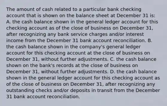 The amount of cash related to a particular bank checking account that is shown on the balance sheet at December 31 is: A. the cash balance shown in the general ledger account for this checking account as of the close of business on December 31, after recognizing any bank service charges and/or interest income from the December 31 bank account reconciliation. B. the cash balance shown in the company's general ledger account for this checking account at the close of business on December 31, without further adjustments. C. the cash balance shown on the bank's records at the close of business on December 31, without further adjustments. D. the cash balance shown in the general ledger account for this checking account as of the close of business on December 31, after recognizing any outstanding checks and/or deposits in transit from the December 31 bank account reconciliation.