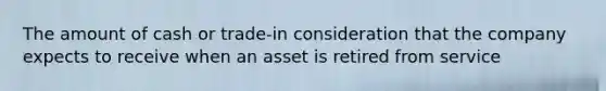 The amount of cash or trade-in consideration that the company expects to receive when an asset is retired from service