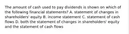 The amount of cash used to pay dividends is shown on which of the following financial statements? A. statement of changes in shareholders' equity B. income statement C. statement of cash flows D. both the statement of changes in shareholders' equity and the statement of cash flows