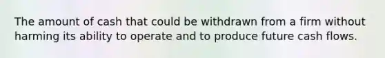 The amount of cash that could be withdrawn from a firm without harming its ability to operate and to produce future cash flows.