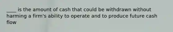 ____ is the amount of cash that could be withdrawn without harming a firm's ability to operate and to produce future cash flow