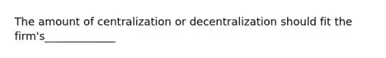 The amount of centralization or decentralization should fit the firm's_____________