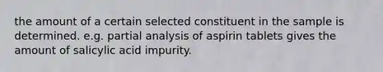 the amount of a certain selected constituent in the sample is determined. e.g. partial analysis of aspirin tablets gives the amount of salicylic acid impurity.