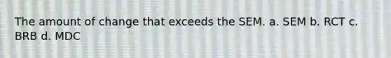 The amount of change that exceeds the SEM. a. SEM b. RCT c. BRB d. MDC