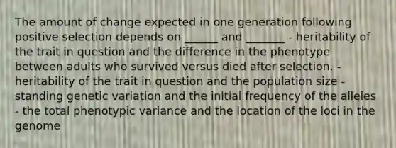 The amount of change expected in one generation following positive selection depends on ______ and _______ - heritability of the trait in question and the difference in the phenotype between adults who survived versus died after selection. - heritability of the trait in question and the population size - standing genetic variation and the initial frequency of the alleles - the total phenotypic variance and the location of the loci in the genome