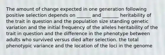 The amount of change expected in one generation following positive selection depends on ______ and _______ heritability of the trait in question and the population size standing genetic variation and the initial frequency of the alleles heritability of the trait in question and the difference in the phenotype between adults who survived versus died after selection. the total phenotypic variance and the location of the loci in the genome