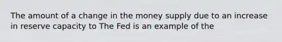 The amount of a change in the money supply due to an increase in reserve capacity to The Fed is an example of the