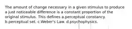 The amount of change necessary in a given stimulus to produce a just noticeable difference is a constant proportion of the original stimulus. This defines a.perceptual constancy. b.perceptual set. c.Weber's Law. d.psychophysics.