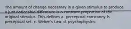 The amount of change necessary in a given stimulus to produce a just noticeable difference is a constant proportion of the original stimulus. This defines a. perceptual constancy. b. perceptual set. c. Weber's Law. d. psychophysics.