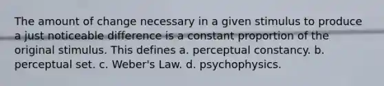 The amount of change necessary in a given stimulus to produce a just noticeable difference is a constant proportion of the original stimulus. This defines a. perceptual constancy. b. perceptual set. c. Weber's Law. d. psychophysics.