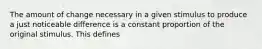 The amount of change necessary in a given stimulus to produce a just noticeable difference is a constant proportion of the original stimulus. This defines