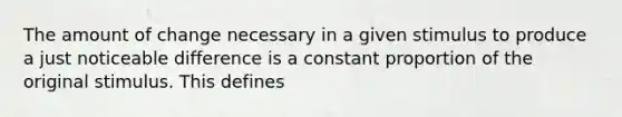 The amount of change necessary in a given stimulus to produce a just noticeable difference is a constant proportion of the original stimulus. This defines